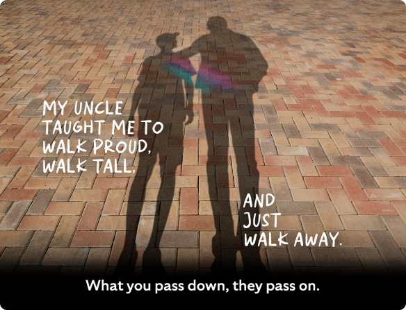 My uncle taught me to walk proud, walk tall and just walk away.