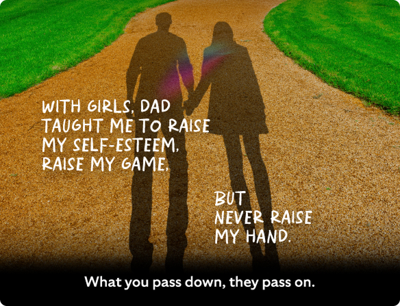 With girls, dad taught me to raise my self-esteem, raise my game but never raise my hand.